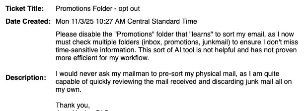 Ticket Title: Promotions Folder - opt out

Date Created: Mon 11/3/25 10:27 AM Central Standard Time

Description: Please disable the "Promotions" folder that "learns" to sort my email, as I now must check multiple folders (inbox, promotions, junkmail) to ensure I don't miss time-sensitive information. This sort of AI tool is not helpful and has not proven more efficient for my workflow.

I would never ask my mailman to pre-sort my physical mail, as I am quite capable of quickly reviewing the mail received and discarding junk mail all on my own.

Thank you,