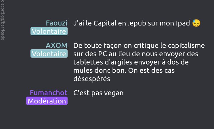 Faouzi (Volontaire) dit :
J'ai le Capital en .epub sur mon Ipad 😓

AXOM (Volontaire) dit :
De toute façon on critique le capitalisme sur des PC au lieu de nous envoyer des tablettes d'argiles envoyer à dos de mules donc bon. On est des cas désespérés

Fumanchot (Modération) dit :
C'est pas vegan


