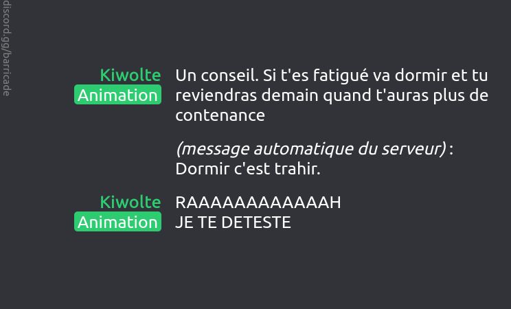 Kiwolte (Animation) dit :
Un conseil. Si t'es fatigué va dormir et tu reviendras demain quand t'auras plus de contenance

(message automatique du serveur) : Dormir c'est trahir.

Kiwolte (Animation) dit :
RAAAAAAAAAAAAH
JE TE DETESTE

