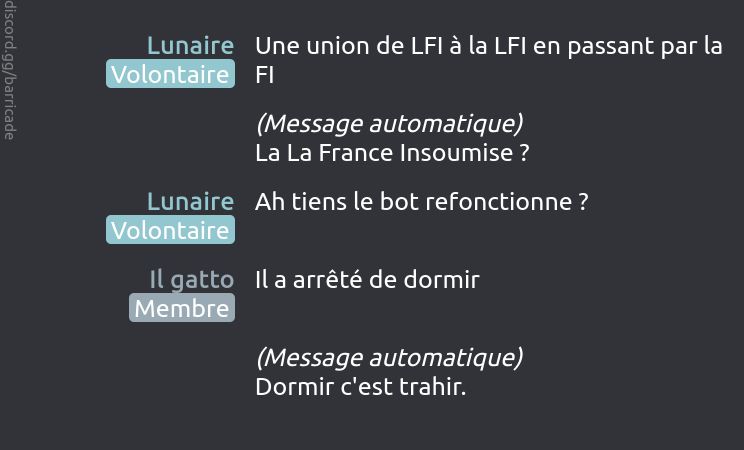 Lunaire (Volontaire) dit :
Une union de LFI à la LFI en passant par la FI

(Message automatique)
La La France Insoumise ?

Lunaire (Volontaire) dit :
Ah tiens le bot refonctionne ?

Il gatto (Membre) dit :
Il a arrêté de dormir

(Message automatique)
Dormir c'est trahir.

