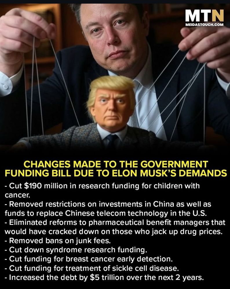 MEIDASTOUCH.COM 

CHANGES MADE TO THE GOVERNMENT FUNDING BILL DUE TO ELON MUSK'S DEMANDS ⁃ Cut $190 million in research funding for children with cancer. ⁃ Removed restrictions on investments in China as well as funds to replace Chinese telecom technology in the U.S. ⁃ Eliminated reforms to pharmaceutical benefit managers that would have cracked down on those who jack up drug prices. ⁃ Removed bans on junk fees. ⁃ Cut down syndrome research funding ⁃ Cut funding for breast cancer early detection. ⁃ Cut funding for treatment of sickle cell disease. ⁃ Increased the debt by $5 trillion over the next 2 years 
