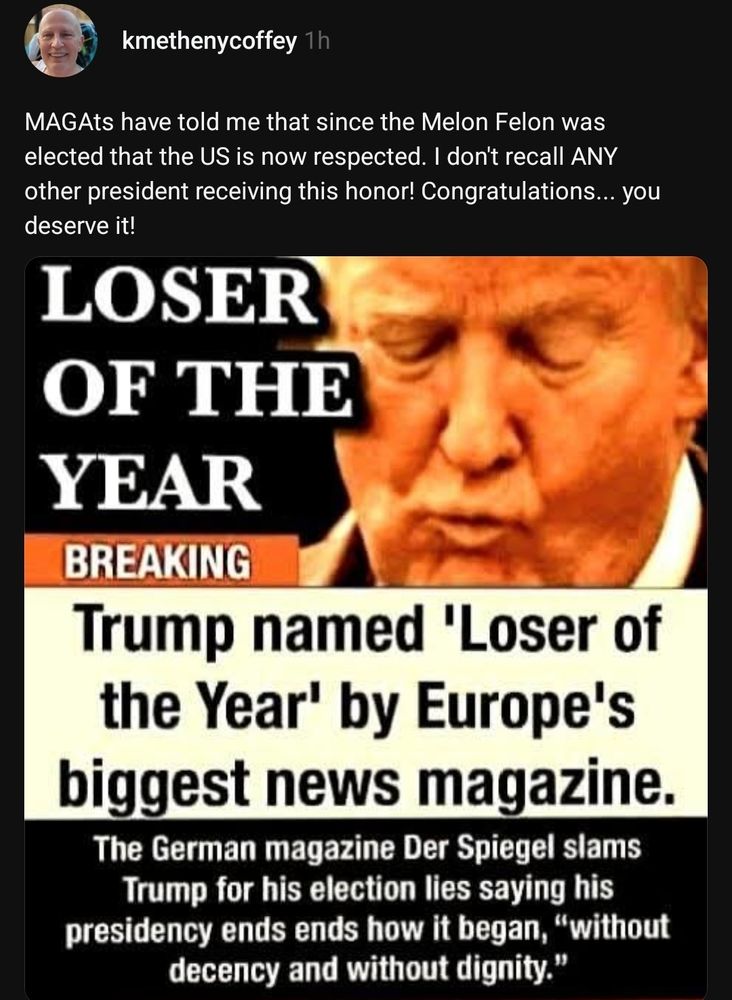 kmethenycoffey

MAGAts have told me that since the Melon Felon was elected that the US is now respected. I don't recall Any other president receiving this honor! Congratulations... you deserve it!



LOSER OF THE YEAR

BREAKING

Trump named 'Loser of the Year' by Europe's biggest news magazine.

The German magazine Der Spiegel slams
Trump or his election lies saying his presidency ends ends how began, "without decency and without dignity."

