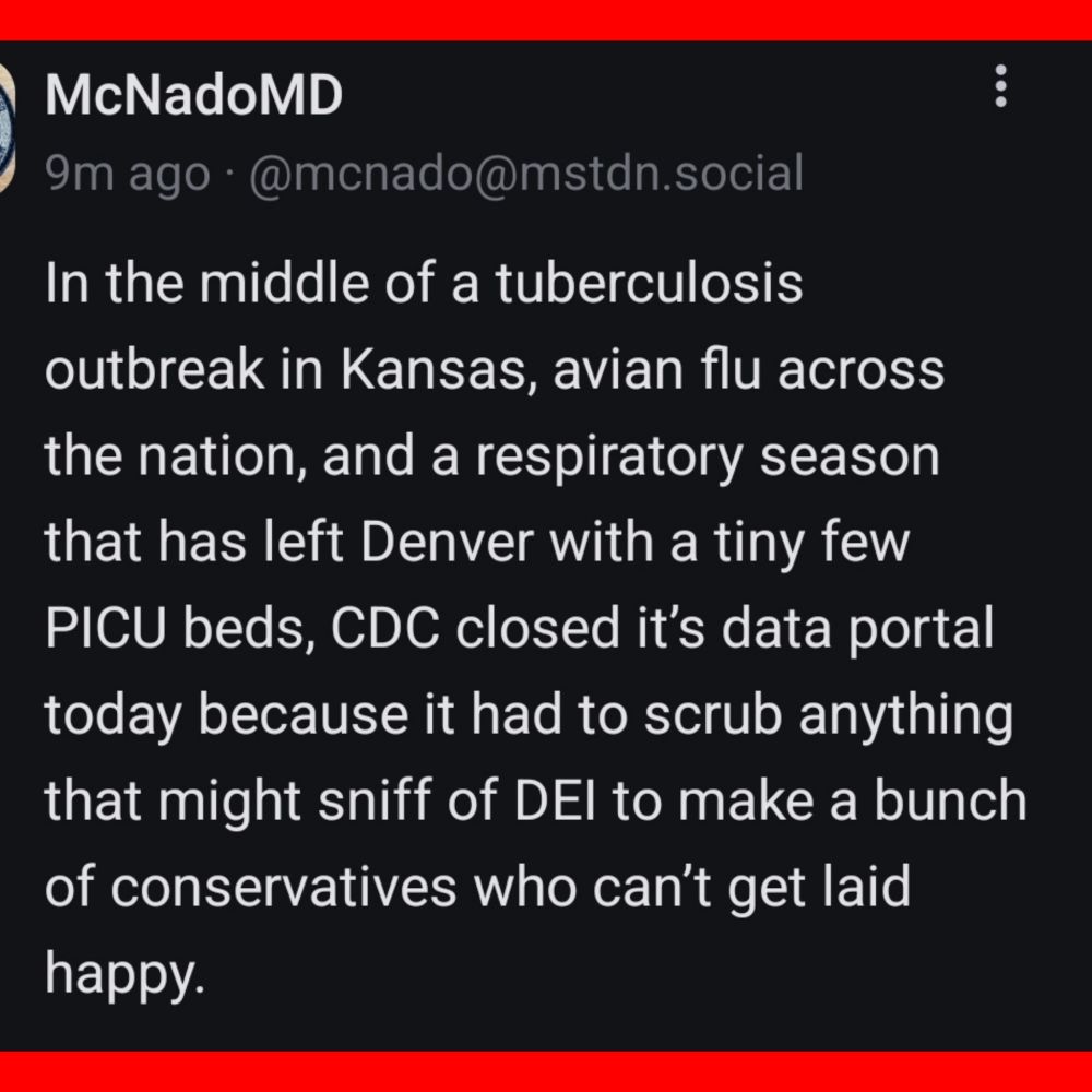 McNadoMD

In the middle of a tuberculosis outbreak in Kansas, avian flu across the nation, and a respiratory season that has left Denver with a tiny few PICU beds, CDC closed it's data portal today because it had to scrub anything that might sniff of DEI to make a bunch of conservatives who can't get laid happy. 
