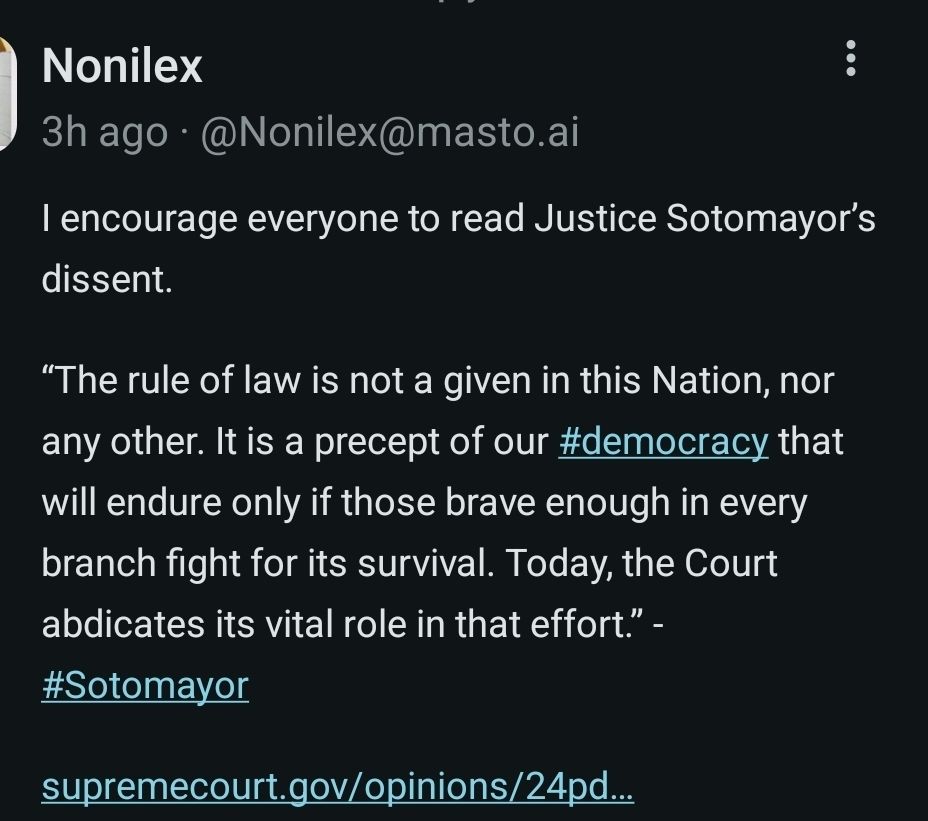 Nonilex @Nonilex@masto.ai . l encourage everyone to read Justice Sotomayor's dissent. The rule of law is not a given in this Nation, nor any other. It is a precept of our #democracy that will endure only if those brave enough in every branch fight for its survival. Today, the Court abdicates its vital role in that effort.