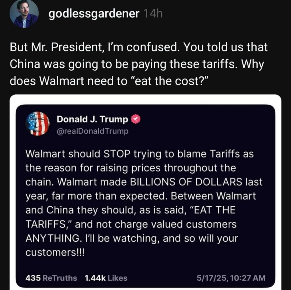 godlessgardener

But Mr. President, I'm confused. You told us that China was going to be paying these tariffs. Why does Walmart need to "eat the cost?"


Donald J. Trump

Walmart should STOP trying to blame Tariffs as the reason for raising prices throughout the chain. Walmart made BILLIONS OF DOLLARS last year, far more than expected. Between Walmart
and China they should, as is said, "EAT THE TARIFFS," and not charge valued customers ANYTHING. I'll be watching, and SO Will your customers!!

5/17/25, 10:27 AM

