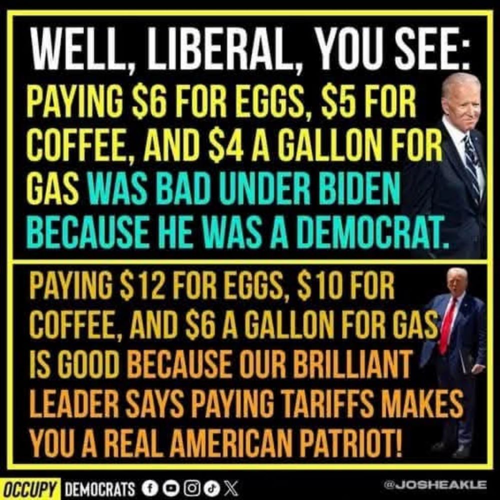 WELL, LIBERAL, YOU SEE: PAYING $6 FOR EGGS, $5 FOR COFFEE, AND $4 A GALLON FOR GAS WAS BAD UNDER BIDEN BECAUSE HE WAS A DEMOCRAT. 

PAYING $ 12 FOR EGGS, $ 10 FOR COFFEE, AND $6 A GALLON FOR GAS IS GOOD BECAUSE OUR BRILLIANT LEADER SAYS PAYING TARIFFS MAKES YOU A REAL AMERICAN PATRIOT! OCCUPY 
@JOSHEAKLE 

OCCUPY DEMOCRATS 
