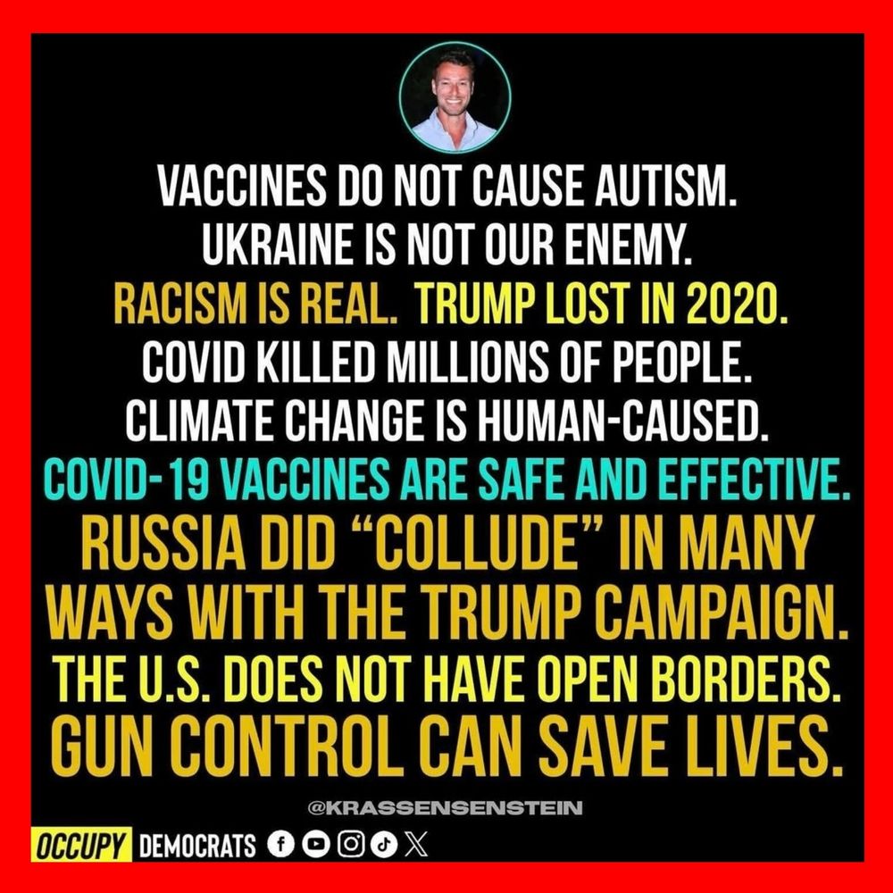 VACCINES DO NOT CAUSE AUTISM. UKRAINE 'S NOT OUR ENEMY, RACISM IS REAL. TRUMP LOST IN 2020, COVID KILLED MILLIONS OF PEOPLE. CLIMATE CHANGE IS HUMAN-CAUSED COVID-19 VACCINES ARE SAFE AND EFFECTIVE. RUSSIA DID "COLLUDE" IN MANY WAYS WITH THE TRUMP CAMPAIGN THE U.S. DOES NOT HAVE OPEN BORDERS. GUN CONTROL CAN SAVE LIVES, 
@KRASSENSENSTEIN 
OCCUPY DEMOCRATS
