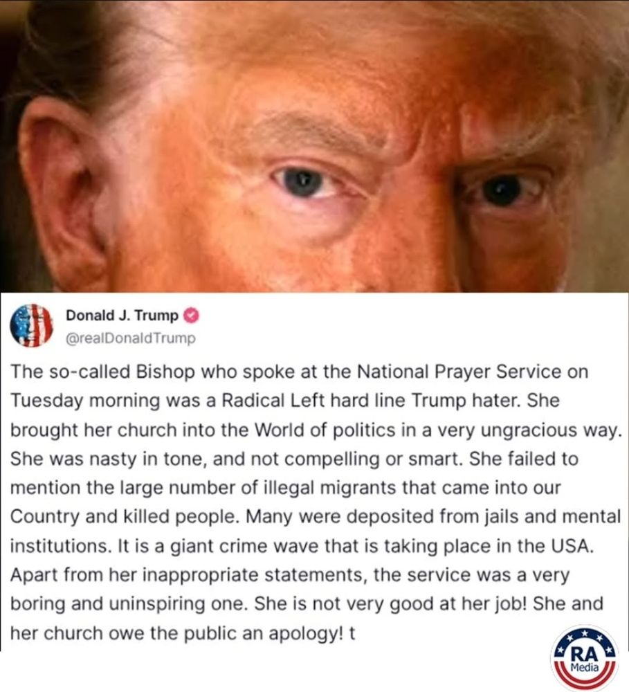 Donald J. tRump (speaking) 
The so-called Bishop who spoke at the National Prayer Service on Tuesday morning was a Radical Left hard line Trump hater. She brought her church into the World of politics in a very ungracious way. She was nasty in tone, and not compelling or smart. She failed to mention the large number of illegal migrants that came into our Country and killed people. Many were deposited from jails and mental institutions. It is a giant crime wave that is taking place in the USA. Apart from her inappropriate statements, the service was a very boring and uninspiring one. She is not very good at her job! She and her church owe the public an apology! t 
