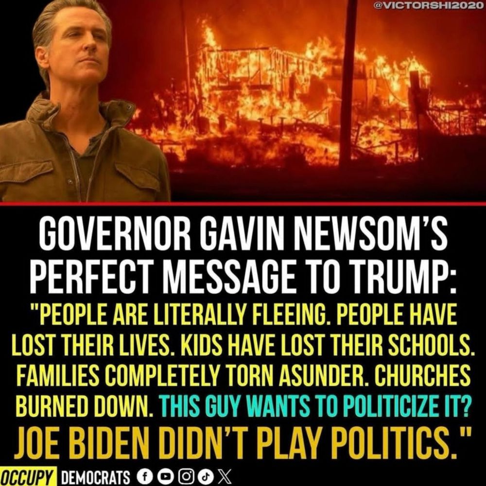 @VICTORSHI2020 
GOVERNOR GAVIN NEWSOM'S PERFECT MESSAGE TO TRUMP: 
"PEOPLE ARE LITERALLY FLEEING. PEOPLE HAVE LOST THEIR LIVES. KIDS HAVE LOST THEIR SCHOOLS. FAMILIES COMPLETELY TORN ASUNDER. CHURCHES BURNED DOWN. THIS GUY WANTS TO POLITICIZE IT? 
JOE BIDEN DIDN'T PLAY POLITICS." 
OCCUPY DEMOCRATS