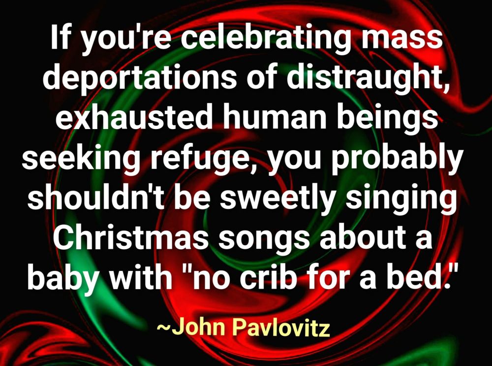 If you're celebrating mass deportations of distraught exhausted human beings seeking refuge, you probably shouldn't be sweetly singing Christmas songs about a baby with "no crib for a bed." 
~John Pavlovitz 
