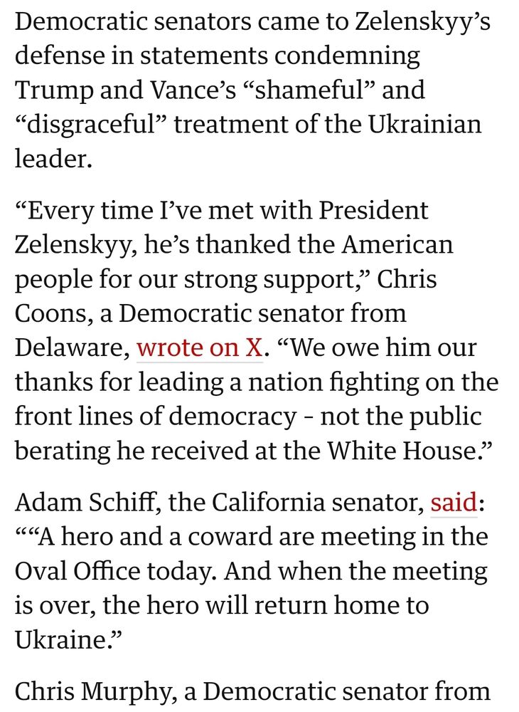 Democratic senators came to Zelenskyy's defense in statements condemning Trump and Vance's "shameful" and "disgraceful" treatment of the Ukrainian leader. 

"Every time I've met with President Zelenskyy, he's thanked the American people for our strong support," Chris Coons, a Democratic senator from Delaware, wrote on X. "We owe him our thanks for leading a nation fighting on the front lines of democracy - not the public berating he received at the White House." 

Adam Schiff, the California senator, said: ""A hero and a coward are meeting in the Oval Office today. And when the meeting is over, the hero will return home to Ukraine." 

Chris Murphy, a Democratic senator from... 

