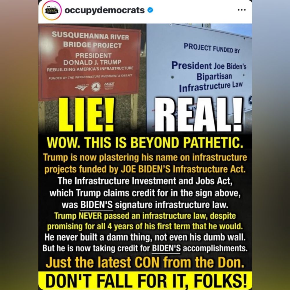 occupydemocrats

WOW. THIS IS BEYOND PATHETIC. Trump is now plastering his name on infrastructure projects funded by JOE BIDEN'S Infrastructure Act. The Infrastructure Investment and Jobs Act, which Trump claims credit for in the sign above, was BIDEN'S signature infrastructure law. Trump NEVER passed an infrastructure law, despite promising for all 4 years of his first term that he would. He never built a damn thing, not even his dumb wall. But he is now taking credit for BIDEN'S accomplishments. Just the latest CON from the Don. 
DON'T FALL FOR IT, FOLKS! 
