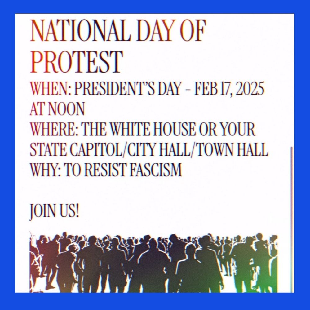 NATIONAL DAY OF PROTEST 
WHEN: PRESIDENT"S DAY - FEB 17, 2025 AT NOON 
WHERE: THE WHITE HOUSE OR YOUR STATE CAPITOL CITY HALL TOWN HALL 
WHY: TO RESIST FASCISM 
JOIN US! 

