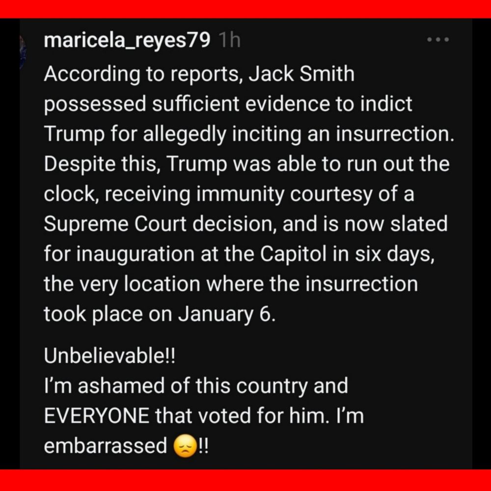 maricela_reyes79
According to reports, Jack Smith possessed sufficient evidence to indict Trump for allegedly inciting an insurrection Despite this, Trump was able to run out the clock, receiving immunity courtesy of a Supreme Court decision, and is now slated for inauguration at the Capitol in six days, the very location where the insurrection took place on January 6.
 
Unbelievable!! 
l'm ashamed of this country and EVERYONE that voted for him. I'm embarrassed !! 
