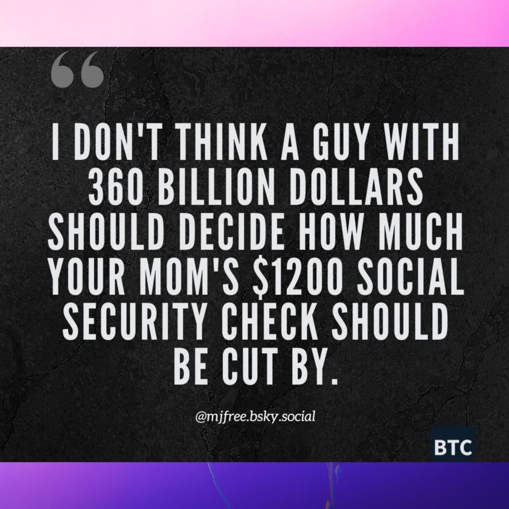 I DON'T THINK A GUY WITH 360 BILLION DOLLARS SHOULD DECIDE HOW MUCH YOUR MOM'S $1200 SOCIAL SECURITY CHECK SHOULD BE CUT BY. 
@mjfree.bsky.social

BTC 
