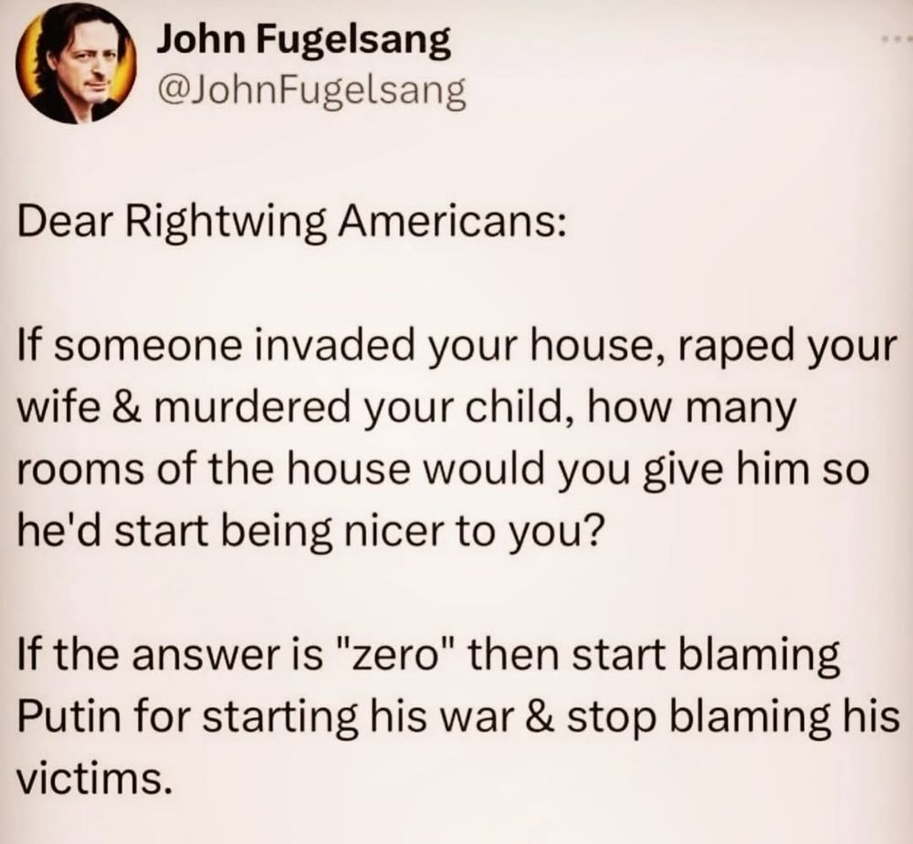 John Fugelsang
Dear Rightwing Americans: 
If someone invaded your house, raped your wife & murdered your child, how many rooms of the house would you give him so he'd start being nicer to you? 
If the answer is "zero" then start blaming Putin for starting his war & stop blaming his victims. 
