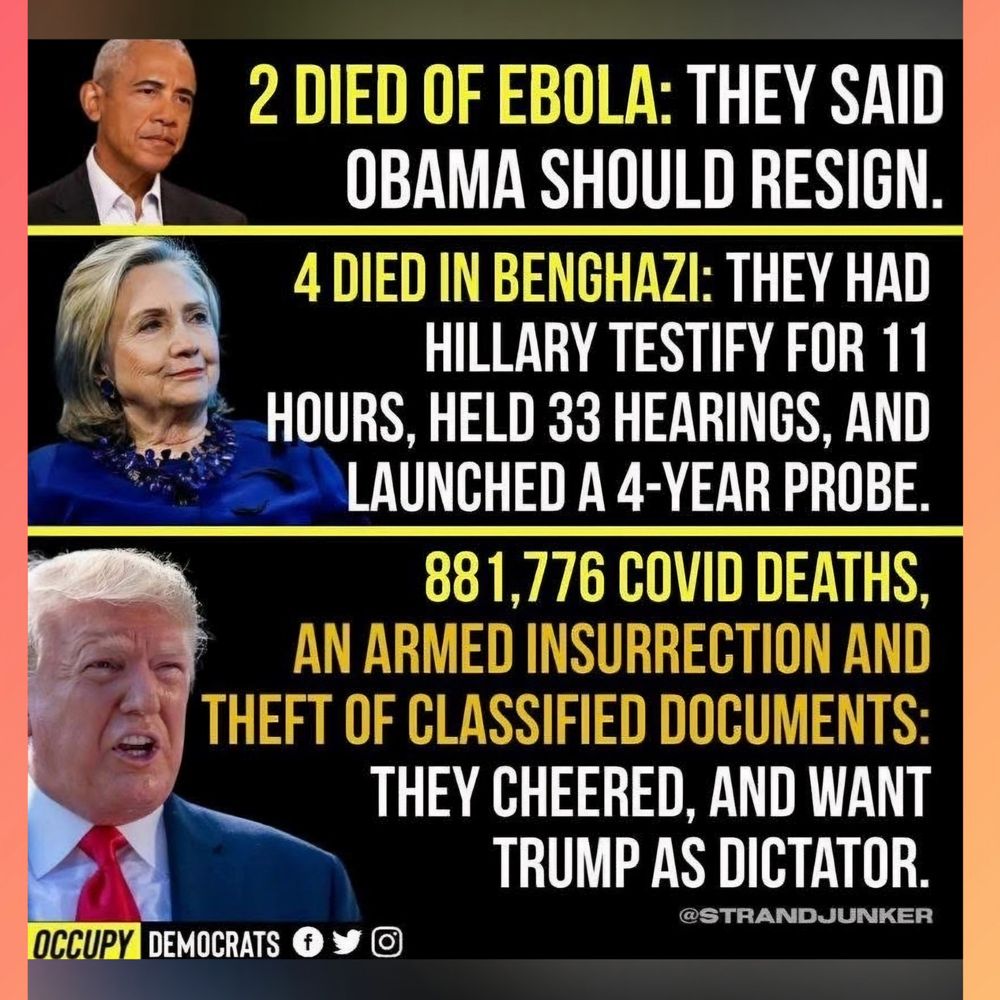 2 DIED OF EBOLA: THEY SAID OBAMA SHOULD RESIGN 

4 DIED IN BENGHAZI: THEY HAD HILLARY TESTIFY FOR 11 HOURS, HELD 33 HEARINGS, AND LAUNCHED A 4-YEAR PROBE 

881,776 COVID DEATHS. AN ARMED INSURRECTION AND THEFT OF CLASSIFIED DOCUMENTS THEY CHEERED, AND WANT TRUMP AS DICTATOR. 

@STRANDJUNKER 

OCCUPY DEMOCRATS 
