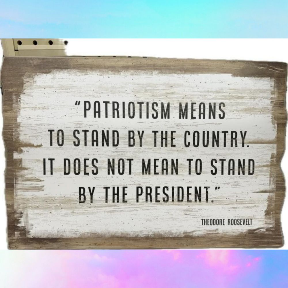 "PATRIOTISM MEANS
TO STAND BY THE COUNTRY. 
IT DOES NOT MEAN TO STAND BY THE President." 
THEODORE ROOSEVELT 
