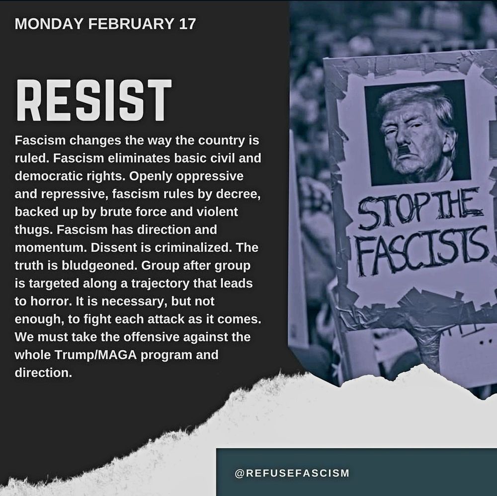 MONDAY FEBRUARY 17

RESIST
Fascism changes the way the country is ruled. Fascism eliminates basic civil and democratic rights. Openly oppressive and repressive, fascism rules by decree, backed up by brute force and violent thugs. Fascism has direction and momentum. Dissent is criminalized. The truth is bludgeoned. Group after group is targeted along a trajectory that leads to horror. It is necessary, but not enough, to fight each attack as it comes. 
We must take the offensive against the
whole Trump/MAGA program and
direction.