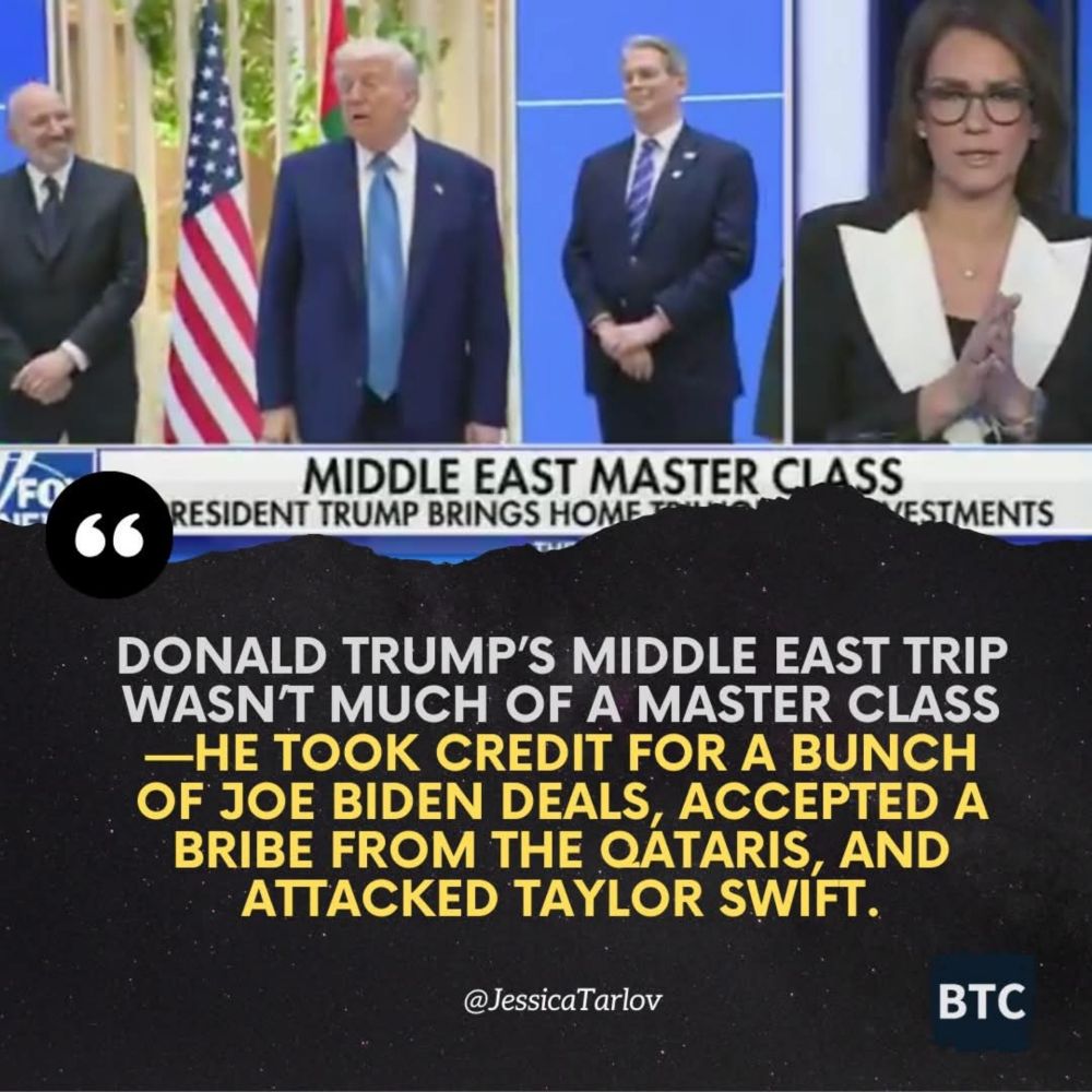 DONALD TRUMP'S MIDDLE EAST TRIP
WASNT MUCH OF A MASTER CLASS
-HE TOOK CREDIT FOR A BUNCH
OF JOE BIDEN DEALS, ACCEPTED A
BRIBE FROM THE QÁTARIS, AND
ATTACKED TAYLOR SWIFT.

@JessicaTarlov

BTC

