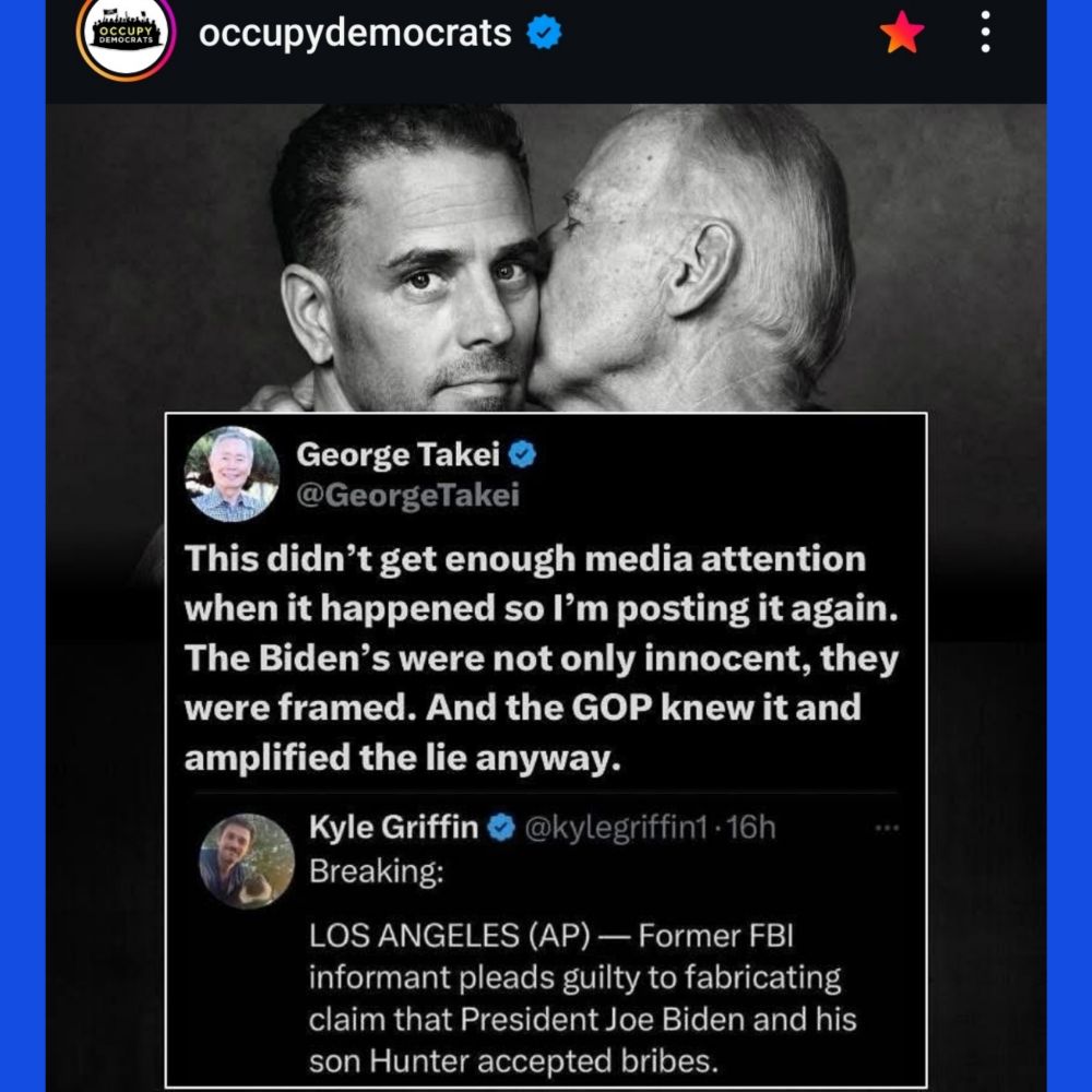 OCCUPY DEMOCRATS 

George Takei 
This didn't get enough media attention when it happened so l'm posting it again. The Biden's were not only innocent, they were framed. And the GOP knew it and amplified the lie anyway. 

Kyle Griffin
Breaking LOS ANGELES (AP)-Former FBI informant pleads guilty to fabricating claim that President Joe Biden and his son Hunter accepted bribes. 
