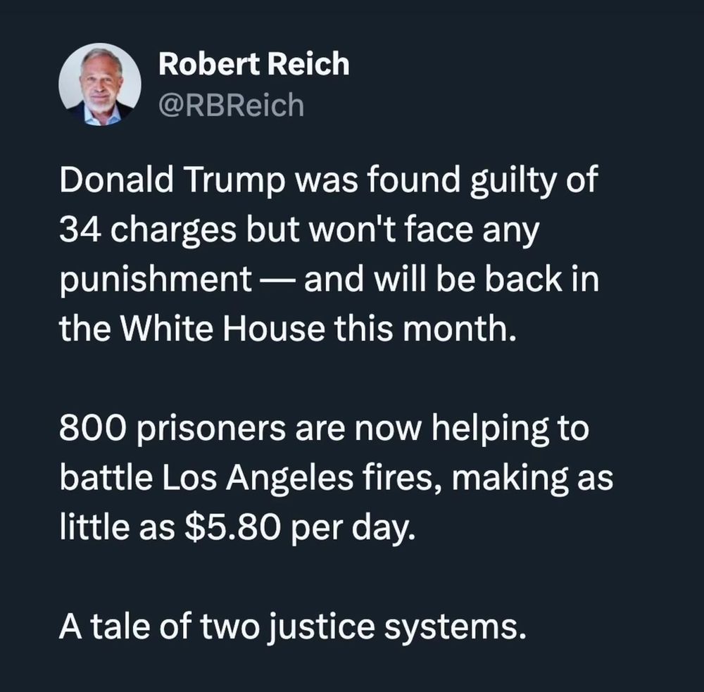 Robert Reich @RBReich
 
Donald Trump was found guilty of 34 charges but won't face any punishment- and will be back in the White House this month 

800 prisoners are now helping to battle Los Angeles fires, making as little as $5.80 per day- 

A tale of two justice systems. 
