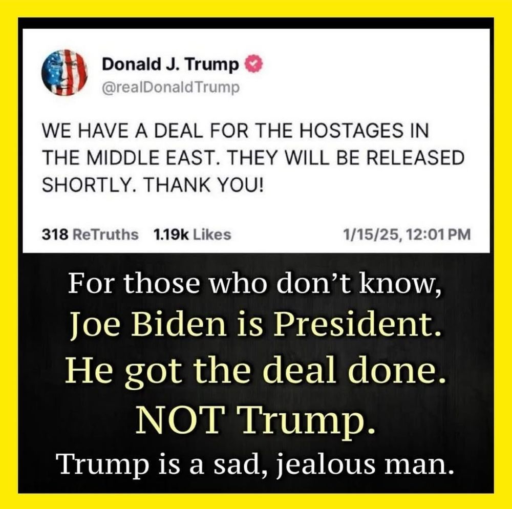 @realDonaldTrump 
WE HAVE A DEAL FOR THE HOSTAGES IN THE MIDDLE EAST. THEY WILL BE RELEASED SHORTLY. THANK YOU! 
 
For those who don't know, Joe Biden is President. He got the deal done. NOT Trump. Trump is a sad, jealous man. 
