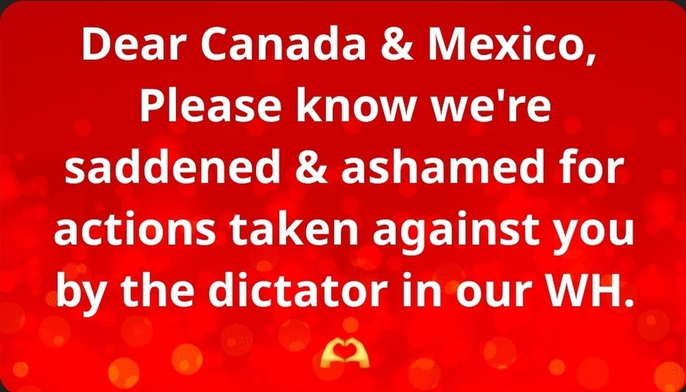 Dear Canada & Mexico, Please know we're saddened & ashamed for actions taken against you by the dictator in our WH. 
