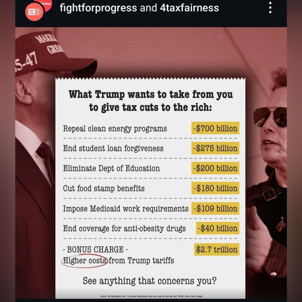 What Trump wants to take from you
to give tax cuts to the rich:

Repeal clean energy programs
-$700 billion

End student loan forgiveness
-$275 billion

Eliminate Dept of Education
-$200 billion

-$180 billion
Cut food stamp benefits

Impose Medicaid work requirements 
-$109 billion

End coverage for anti-obesity drugs
-$40 billion

- BONUS CHARGE -
Higher costsfrom Trump tariffs
$2.7 trillion

See anything that concerns you?