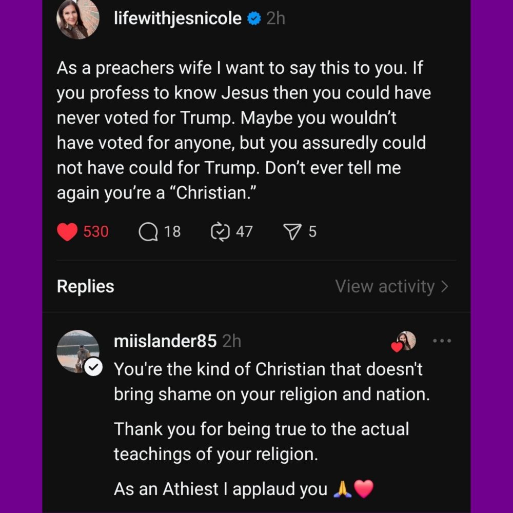 lifewithjesnicole
As a preachers wife 1 want to say this to you. If you profess to know Jesus then you could have never voted for Trump. Maybe you wouldn't have voted for anyone, but you assuredly could not have could for Trump. Don't ever tell me again you're a Christian.''


Replies 
miislander85
You're the kind of Christian that doesn't bring shame on your religion and nation. 
Thank you for being true to the actual teachings of your religion. 
As an Athiest I applaud you. 
