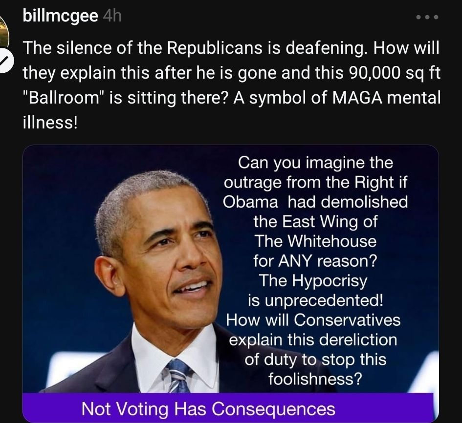 billmcgee 4h

The silence of the Republicans is deafening. How will they explain this after he is gone and this 90,000 sq ft "Ballroom" is sitting there? A symbol of MAGA mental illness!

Can you imagine the outrage from the Right if
Obama had demolished the East Wing of
The Whitehouse for ANY reason?
The Hypocrisy is unprecedented!
How will Conservatives explain this dereliction
of duty to stop this foolishness?

Not Voting Has Consequences


