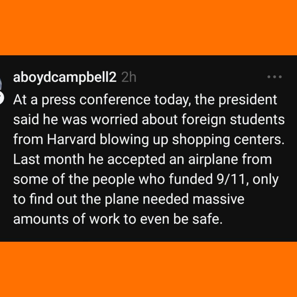 aoydcamppbell2 2h

At a press conterence today, the President said he was worried about foreign students from Harvard blowing up shopping centers.
Last month he accepted an airplane from some of the people who funded 9/11, only to find out the plane needed massive amounts of work to even be safe.

