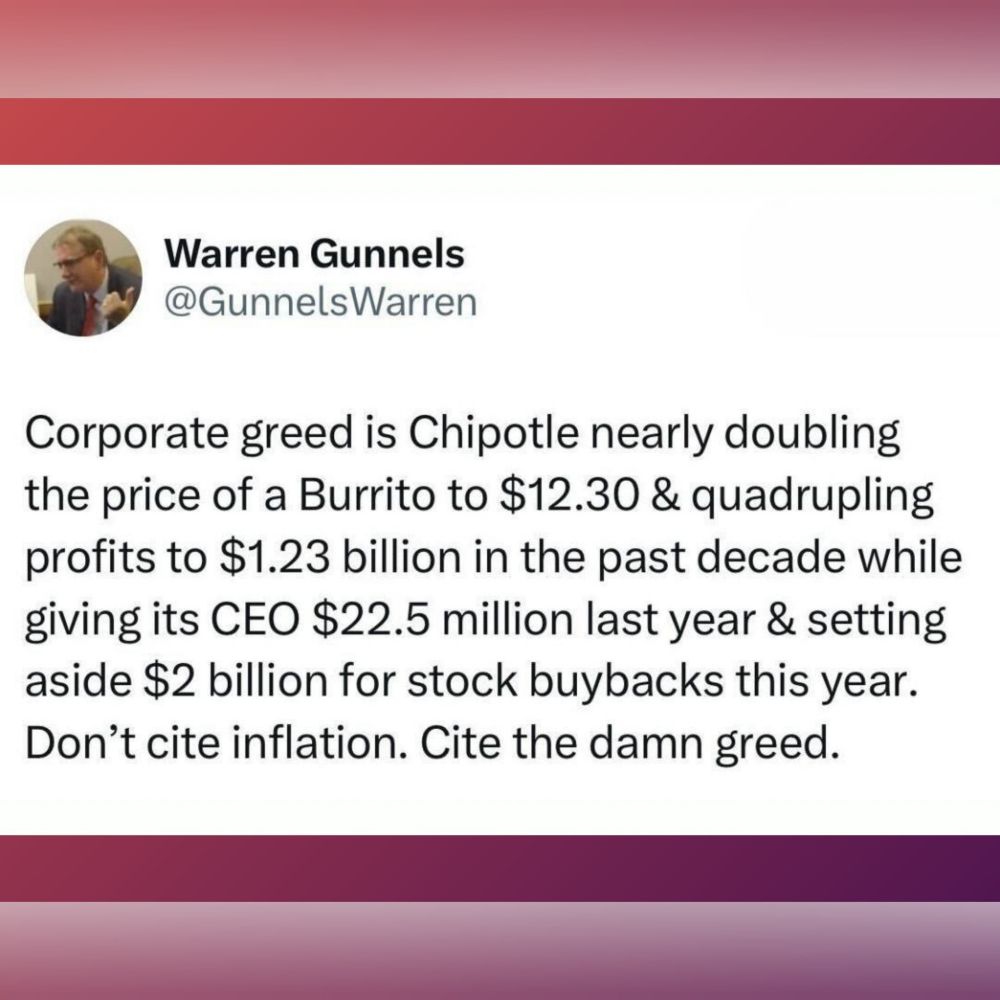 Warren Gunnels 
Corporate greed is Chipotle nearly doubling the price of a Burrito to $12.30 & quadrupling profits to $1.23 billion in the past decade while giving its CEO $22.5 million last year & setting aside $2 billion for stock buybacks this year. Don't cite inflation. Cite the damn greed. 
