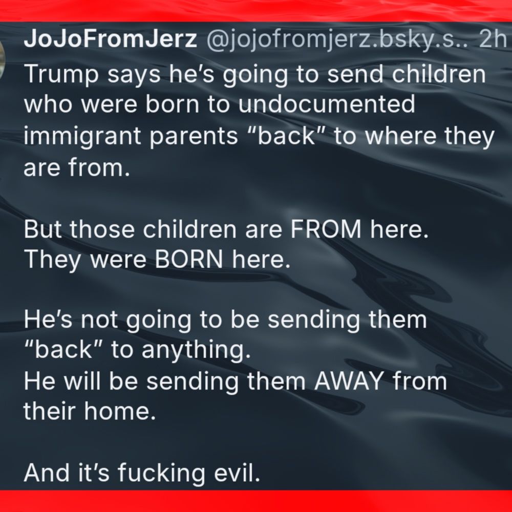 JoJoFromJerz
Trump says he's going to send children who were born to undocumented immigrant parents "back"' to where they are from. 
But those children are FROM here. They were BORN here. 
He's not going to be sending them "back" to anything. He Will be sending them AWAY from their home. 
And it's fucking evil. 
