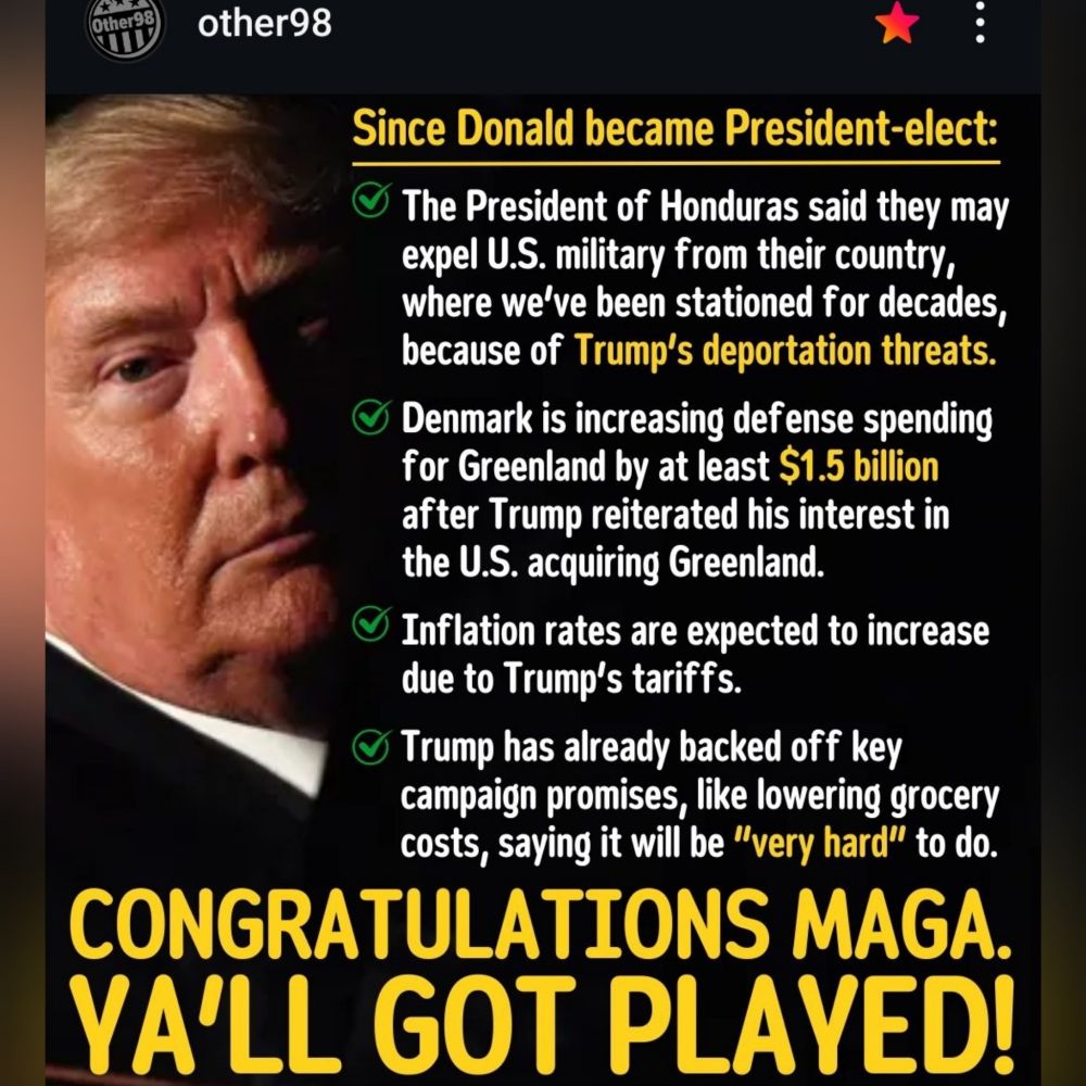 other98 
Since Donald became President-elect: 
The President of Honduras said they may expel U.S.military from their country, where we've been stationed for decades, because of Trump's deportation threats 
Denmark is increasing defense spending for Greenland by at least $1.5 billion after Trump reiterated his interest in the U.S. acquiring Greenland. 
Inflation rates are expected to increase due to Trump's tariffs. 
Trump has already backed off key campaign promises, like lowering grocery costs, saying it will be "very hard" to do. 
CONGRATULATIONS MAGA. 
YA'LL GOT PLAYED! 
