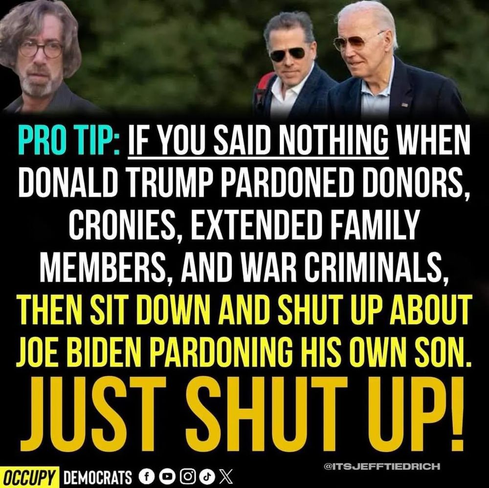 PRO TIP: IF YOU SAID NOTHING WHEN DONALD TRUMP PARDONED DONORS, CRONIES, EXTENDED FAMILY MEMBERS, AND WAR CRIMINALS, THEN SIT DOWN AND SHUT UP ABOUT JOE BIDEN PARDONING HIS OWN SON. JUST SHUT UP!
@ITSJEFFTIEDRICH
OCCUPY DEMOCRATS
