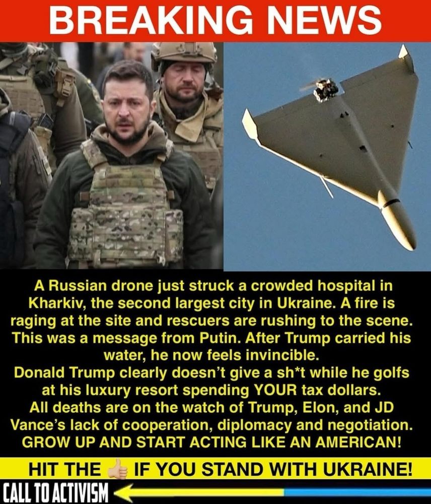 BREAKING NEWS 
A Russian drone just struck a crowded hospital in Kharkiv, the second largest city in Ukraine. A fire is raging at the site and rescuers are rushing to the scene. This was a message from Putin. After Trump carried his water, he now feels invincible. 
Donald Trump clearly doesn't give a sh*t while he golfs at his luxury resort spending YOUR tax dollars. 
All deaths are on the watch of Trump, Elon, and JD Vance's lack of cooperation, diplomacy and negotiation. 
GROW UP AND START ACTING LIKE AN AMERICAN!  
CALL TO ACTIVISM 

