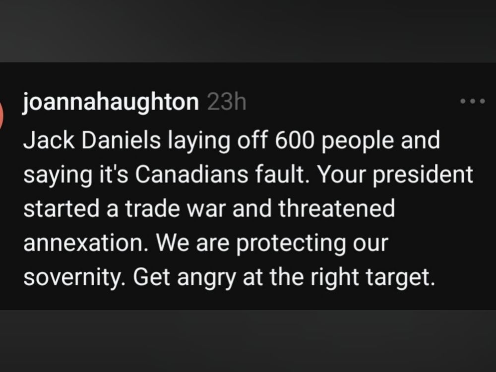joannahaughton

Jack Daniels laying off 600 people and saying it's Canadians fault. Your president started a trade war and threatened annexation. We are protecting our sovernity. Get angry at the right target. 
