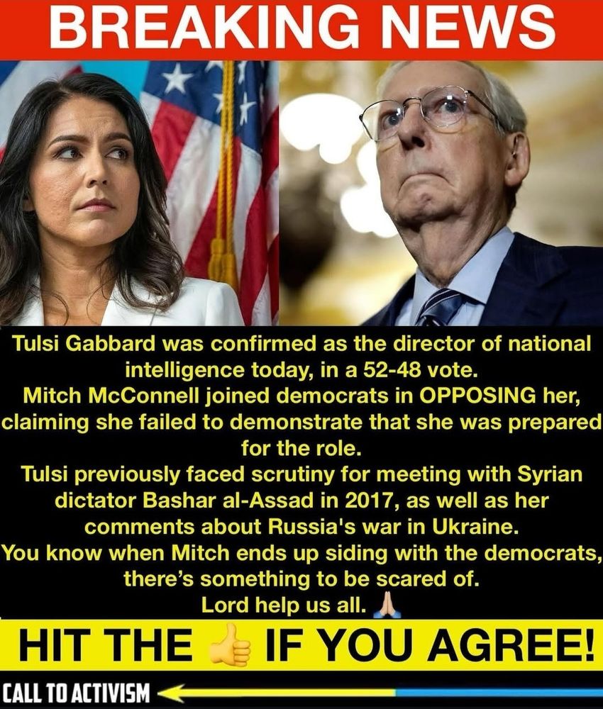 Tulsi Gabbard was confirmed as the director of national intelligence today, in a 52-48 vote. Mitch McConnell joined democrats in OPPOSING her, claiming she failed to demonstrate that she was prepared for the role. 
Tulsi previously faced scrutiny for meeting with Syrian dictator Bashar al-Assad in 2017, as well as her comments about Russia's war in Ukraine. 
You know when Mitch ends up siding with the democrats, there's something to be scared of. Lord help us all. 
HIT THE THUMBS UP IF YOU AGREE! 
CALL TO ACTIVISM 
