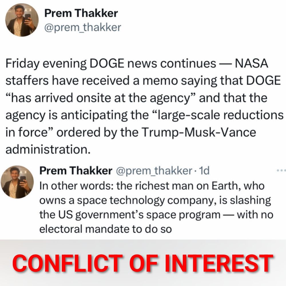 Prem Thakker

Friday evening DOGE news continues - NASA staffers have received a memo saying that DOGE "has arrived onsite at the agency" and that the agency is anticipating the "large-scale reductions in force" ordered by the Trump-Musk-Vance administration. 


Prem Thakker
In other words: the richest man on Earth, who owns a space technology company, is slashing the US government's space program - with no electoral mandate to do so 


CONFLICT OF INTEREST 
