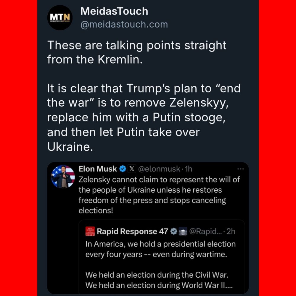 MTN 
MeidasTouch @meidastouch.com 

These are talking points straight from the Kremlin 

It is clear that Trump's plan to "end the war' is to remove Zelenskyy replace him with a Putin stooge, and then let Putin take over Ukraine. 



Elon Musk X @elonmusk- 
Zelensky cannot claim to represent the will of the people of Ukraine unless he restores freedom of the press and stops canceling elections! 



Rapid Response 47
In America, we hold a presidential election every four years -- even during wartime. 
We held an election during the Civil War. We held an election during World War Il.. 
