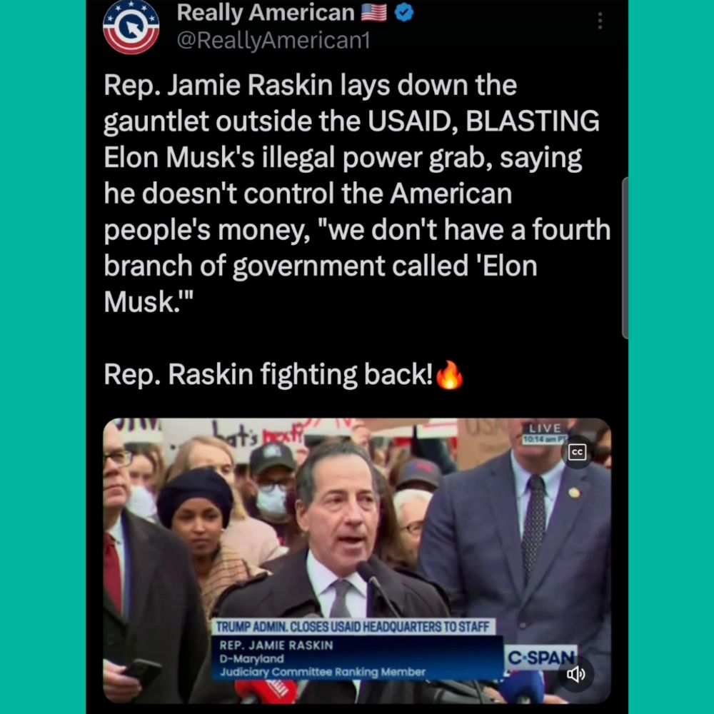 Really American
@ReallyAmerican1


Rep. Jamie Raskin lays down the
gauntlet outside the USAID, BLASTING
Elon Musk's illegal power grab, saying
he doesn't control the American
people's money, "we don't have a fourth
branch of government called 'Elon
Musk.'"


Rep. Raskin fighting back!


L