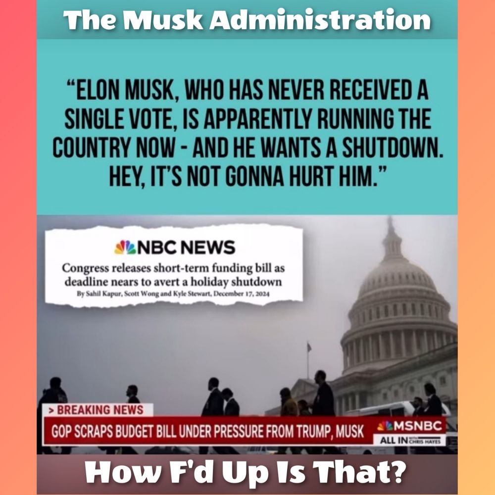 The Musk Administration 

"ELON MUSK, WHO HAS NEVER RECEIVED A SINGLE VOTE, IS APPARENTLY RUNNING THE COUNTRY NOW - AND HE WANTS A SHUTDOWN, HEY, IT'S NOT GONNA HURT HIM." 

NBC NEWS Congress releases short-term funding bill as deadline nears to avert a holiday shutdown By Sahil Kapur, Scott Wong and Kyle Stewart, December 17, 2024 

> BREAKING NEWS GOP SCRAPS BUDGET BILL UNDER PRESSURE FROM TRUMP, MUSK
MSNBC

 How F'd Up Is That? 
