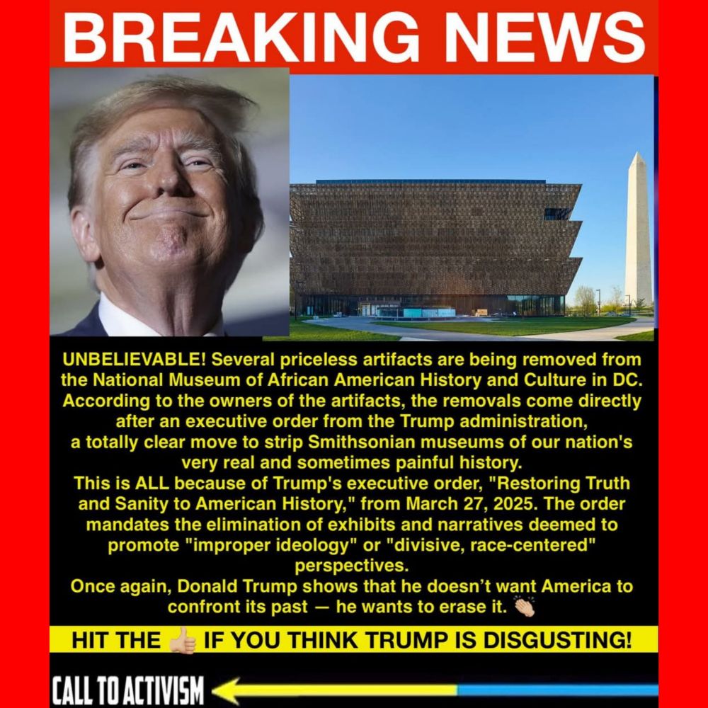 BREAKING NEWS

UNBELIEVABLE! Several priceless artifacts are being removed from
the National Museum of African American History and Culture in DC.
According to the owners of the artifacts, the removals come directly
after an executive order from the Trump administration.
a totally clear move to strip Smithsonian museums of our nation's
very real and sometimes painful history.
This is ALL because of Trump's executive order, "Restoring Truth
and Sanity to American History," from March 27, 2025. The order
mandates the elimination of exhibits and narratives deemed to
promote "improper ideology" or "divisive, race-centered"
perspectives.
Once again, Donald Trump shows that he doesn't want America to
confront its past -- he wants to erase it.