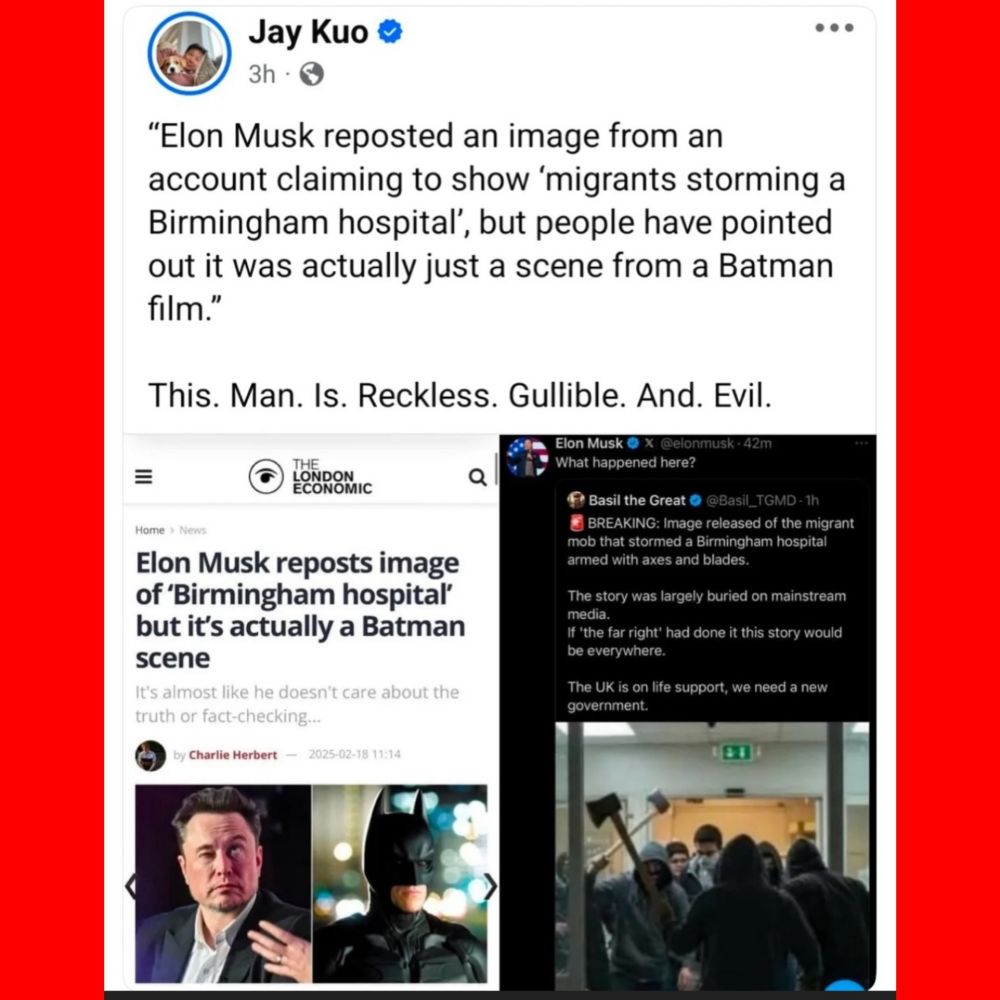 Jay Kuo

"Elon Musk reposted an image from an
account claiming to show 'migrants storming a Birmingham hospitaľ', but people have pointed out it was actually just a scene from a Batman film."

This. Man. Is. Reckless. Gullible. And. Evil.
