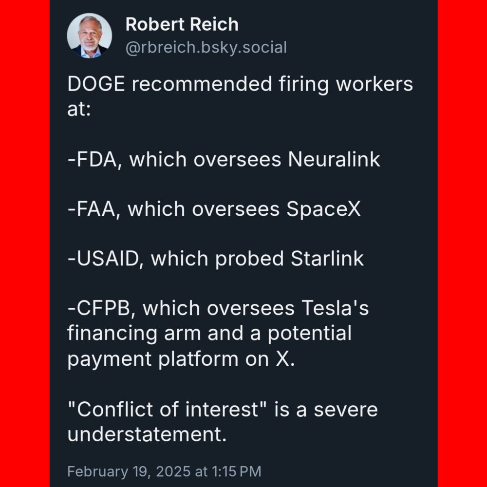 Robert Reich @rbreich.bsky.social 

DOGE recommended firing workers at: 

-FDA, which oversees Neuralink 

-FAA, which oversees SpaceX 

-USAID, which probed Starlink 

-CFPB, which oversees Tesla's financing arm and a potential payment platform on X. 

"Conflict of interest" is a severe understatement. 

February 19, 2025 at 1:15 PM 
