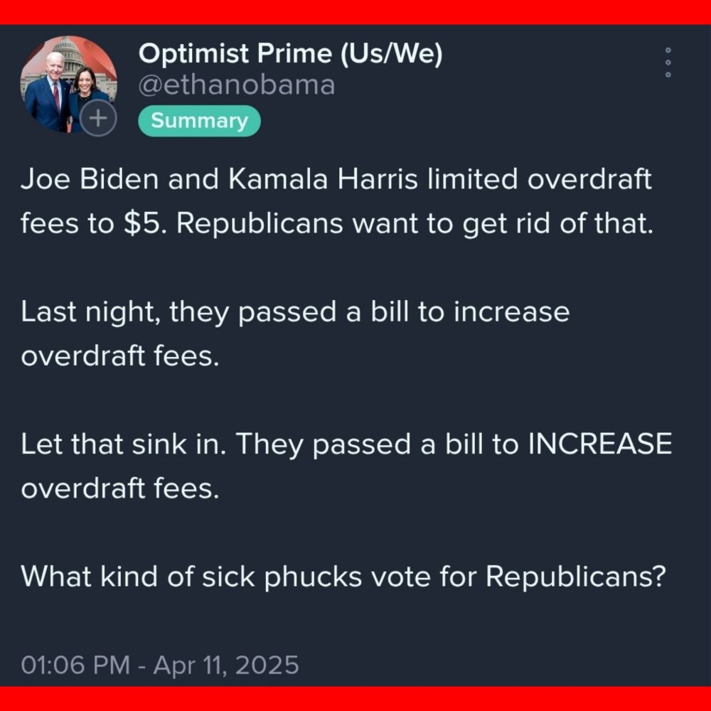 Optimist Prime (Us/We) Joe Biden and Kamala Harris limited overdraft fees to $5. Republicans want to get rid of that. Last night, they passed a bill to increase overdraft fees Let that sink in. They passed a bill to INCREASE overdraft fees. What kind of sick phucks vote for Republicans? 01:06 PM - Apr 11, 2025 