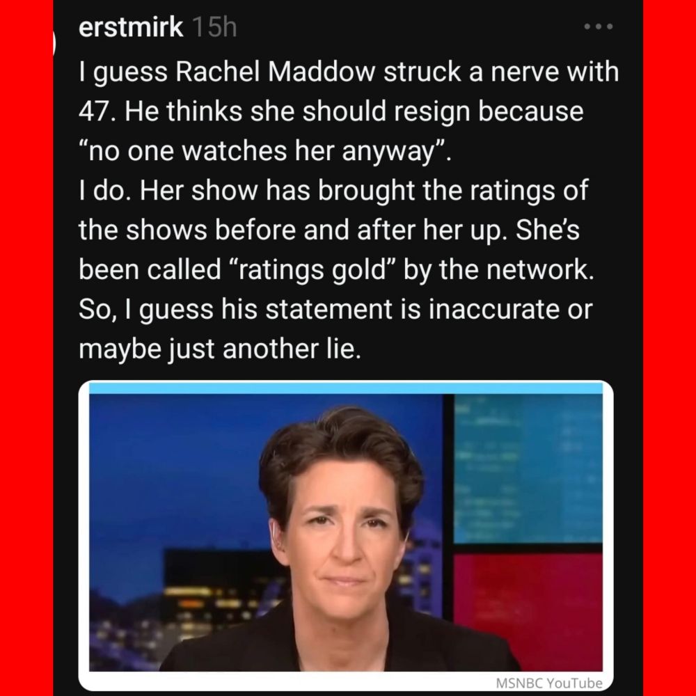 erstmirk 
I guess Rachel Maddow struck a nerve with 47. He thinks she should resign because "no one watches her anyway". I do. Her show has brought the ratings of the shows before and after her up. She's been called "ratings gold" by the network So, I guess his statement is inaccurate or maybe just another lie. 

MSNBC YouTube 
