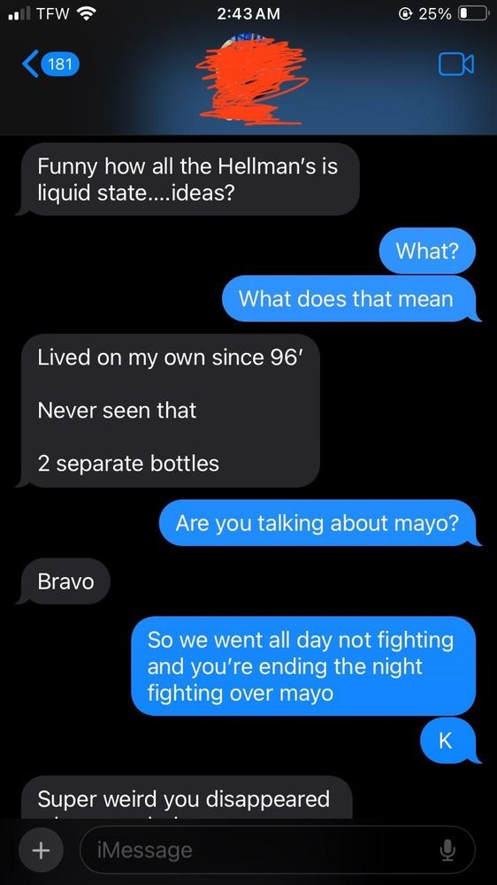 A couple arguing over text message where a man tries to subtly imply his girlfriend poisoned him, which he suspects because his mayo is runnier that it was the last time he used it. 