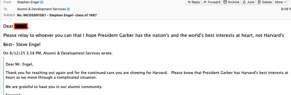 Please relay to whoever you can that I hope President Garber has the nation's and the world's best interests at heart, not Harvard's Best- Steve Engel On 8/12/25 3:58 PM, Alumni & Development Services wrote: > > Dear Mr. Engel, > > Thank you for reaching out again and for the continued care you are showing for Harvard. Please know that President Garber has Harvard's best interests at heart as we move through a complicated situation. > > We are grateful to have you in our alumni community. > > Sincerely,
